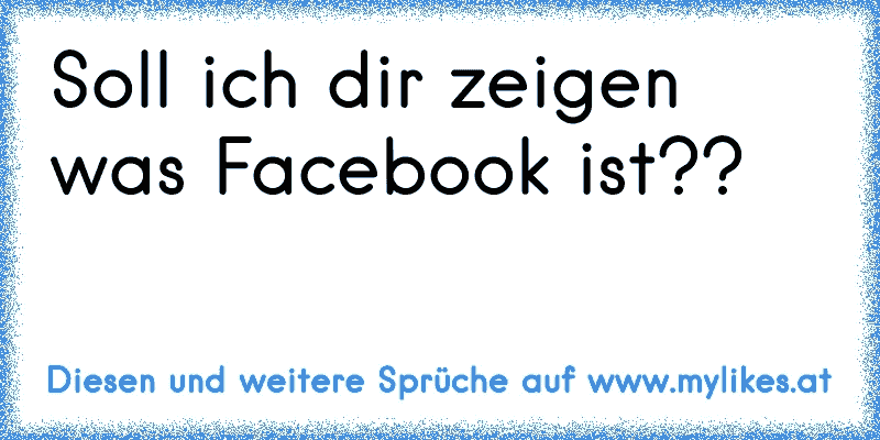 Soll ich dir zeigen was Facebook ist??
