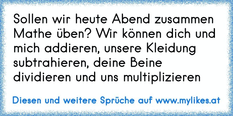 Sollen wir heute Abend zusammen Mathe üben? Wir können dich und mich addieren, unsere Kleidung subtrahieren, deine Beine dividieren und uns multiplizieren
