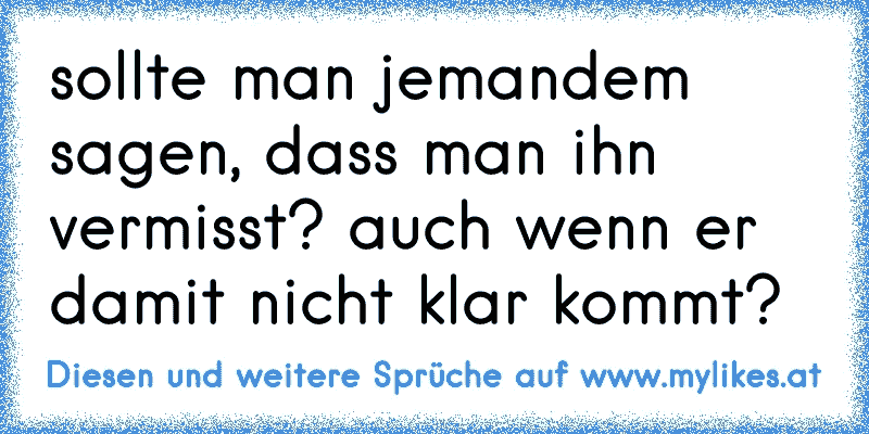 sollte man jemandem sagen, dass man ihn vermisst? auch wenn er damit nicht klar kommt?
