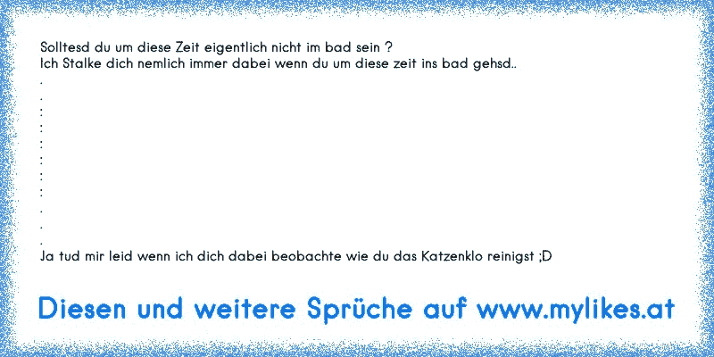 Solltesd du um diese Zeit eigentlich nicht im bad sein ?
Ich Stalke dich nemlich immer dabei wenn du um diese zeit ins bad gehsd..
.
.
:
:
:
:
:
:
.
.
.
Ja tud mir leid wenn ich dich dabei beobachte wie du das Katzenklo reinigst ;D
