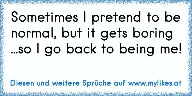 Sometimes I pretend to be normal, but it gets boring ...so I go back to being me!
