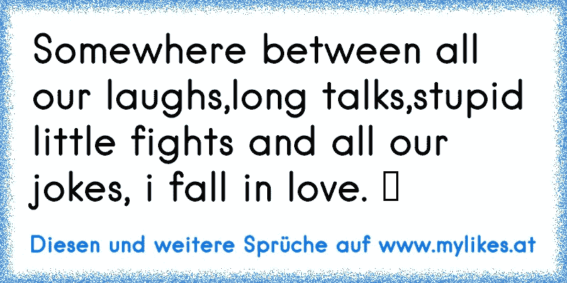 Somewhere between all our laughs,long talks,stupid little fights and all our jokes, i fall in love. ♥
