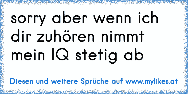 sorry aber wenn ich dir zuhören nimmt mein IQ stetig ab
