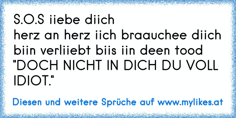 S.O.S iiebe diich
herz an herz iich braauchee diich
biin verliiebt biis iin deen tood
"DOCH NICHT IN DICH DU VOLL IDIOT."
