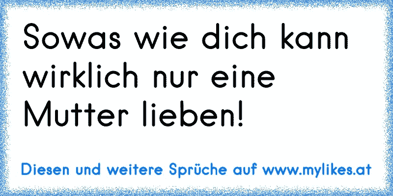 Sowas wie dich kann wirklich nur eine Mutter lieben!
