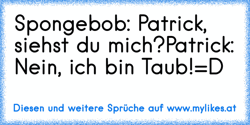 Spongebob: Patrick, siehst du mich?
Patrick: Nein, ich bin Taub!
=D
