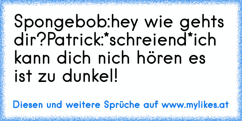 Spongebob:hey wie geht´s dir?
Patrick:*schreiend*ich kann dich nich hören es ist zu dunkel!
