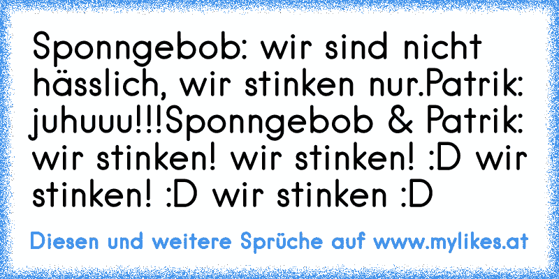 Sponngebob: wir sind nicht hässlich, wir stinken nur.
Patrik: juhuuu!!!
Sponngebob & Patrik: wir stinken! wir stinken! :D wir stinken! :D wir stinken :D
