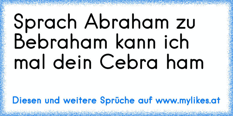 Sprach Abraham zu Bebraham kann ich mal dein Cebra ham
