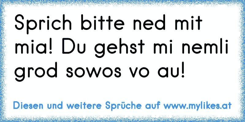 Sprich bitte ned mit mia! Du gehst mi nemli grod sowos vo au!
