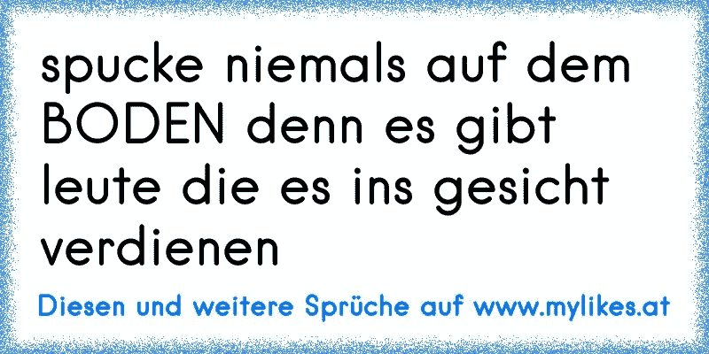 spucke niemals auf dem BODEN denn es gibt leute die es ins gesicht verdienen
