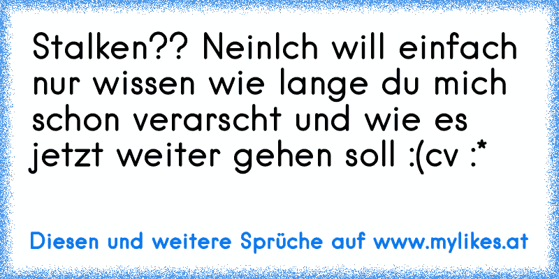 Stalken?? Nein
Ich will einfach nur wissen wie lange du mich schon verarscht und wie es jetzt weiter gehen soll :(
cv :*
