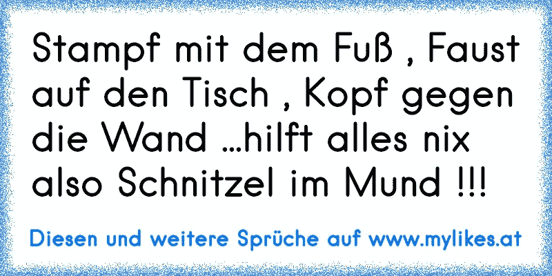 Stampf mit dem Fuß , Faust auf den Tisch , Kopf gegen die Wand ...hilft alles nix also Schnitzel im Mund !!!
