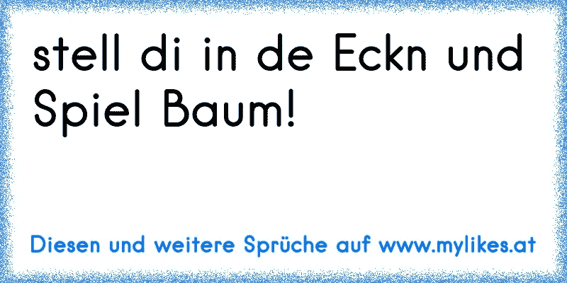 stell di in de Eckn und Spiel Baum!
