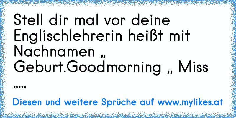 Stell dir mal vor deine Englischlehrerin heißt mit Nachnamen ,, Geburt´´.
Goodmorning ,, Miss .....´´
