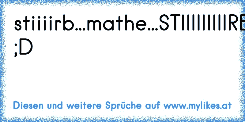 stiiiirb...mathe...STIIIIIIIIIRB!! ;D
