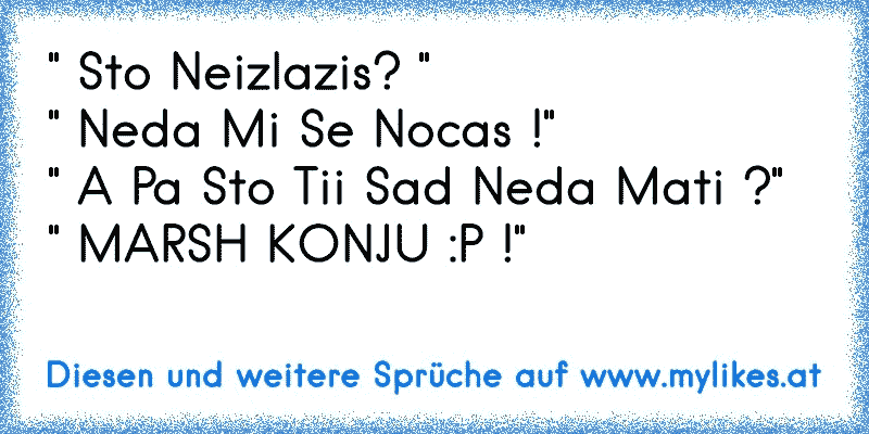 " Sto Neizlazis? "
" Neda Mi Se Nocas !"
" A Pa Sto Tii Sad Neda Mati ?" 
" MARSH KONJU :P !"
