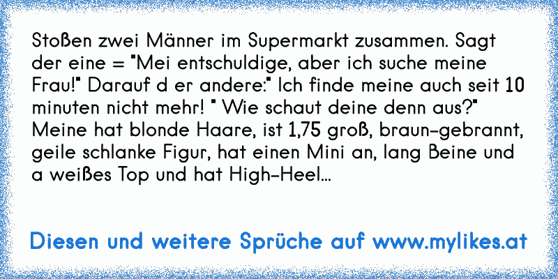 Stoßen zwei Männer im Supermarkt zusammen. Sagt der eine = "Mei entschuldige, aber ich suche meine Frau!" Darauf d er andere:" Ich finde meine auch seit 10 minuten nicht mehr! " Wie schaut deine denn aus?" Meine hat blonde Haare, ist 1,75 groß, braun-gebrannt, geile schlanke Figur, hat einen Mini an, lang Beine und a weißes Top und hat High-Heel...