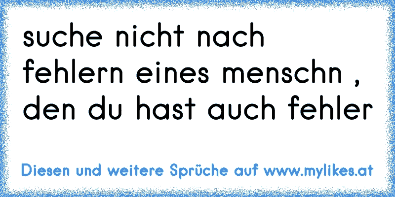 suche nicht nach fehlern eines menschn , den du hast auch fehler
