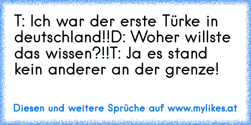 T: Ich war der erste Türke in deutschland!!
D: Woher willste das wissen?!!
T: Ja es stand kein anderer an der grenze!
