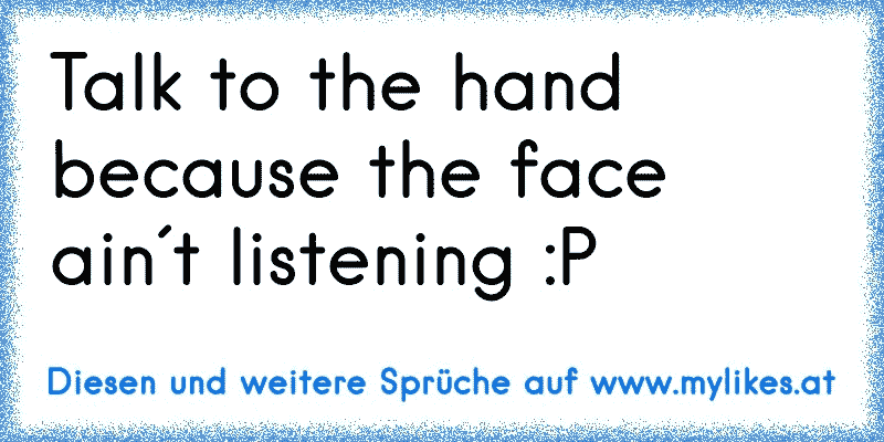 Talk to the hand because the face ain´t listening :P
