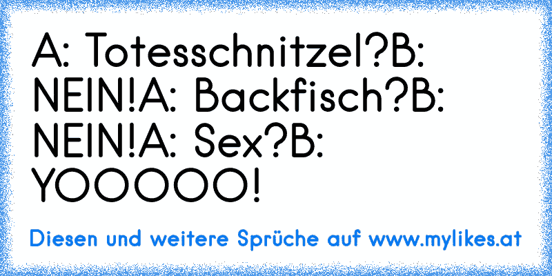 A: Totesschnitzel?
B: NEIN!
A: Backfisch?
B: NEIN!
A: Sex?
B: YOOOOO!
