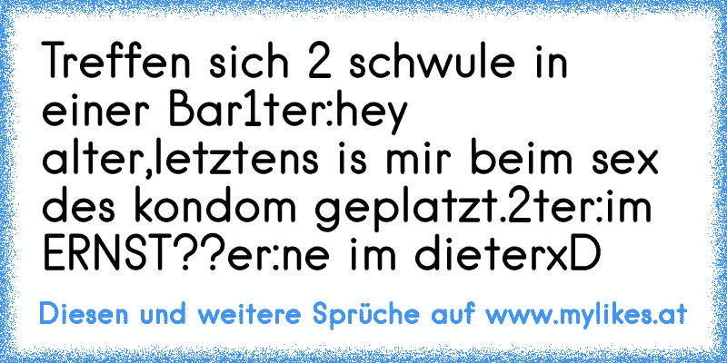 Treffen sich 2 schwule in einer Bar
1ter:hey alter,letztens is mir beim sex des kondom geplatzt.
2ter:im ERNST??
er:ne im dieter
xD
