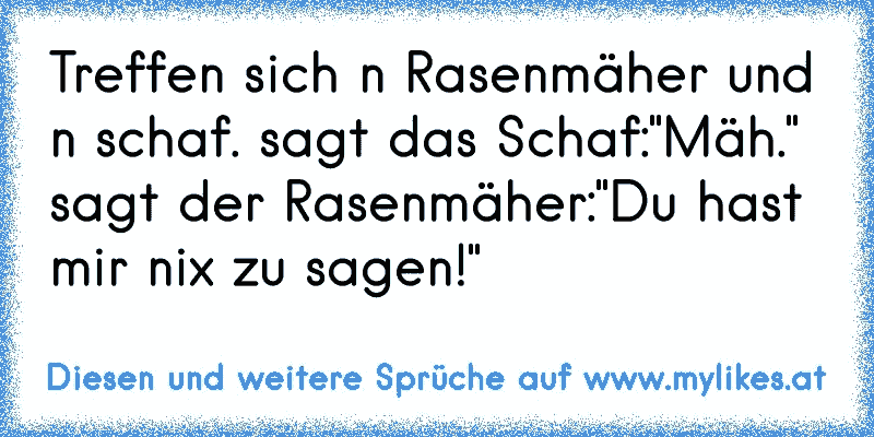 Treffen sich n Rasenmäher und n schaf. sagt das Schaf:"Mäh." sagt der Rasenmäher:"Du hast mir nix zu sagen!"
