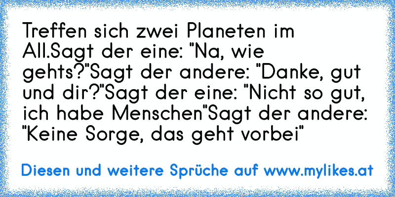 Treffen sich zwei Planeten im All.
Sagt der eine: "Na, wie geht´s?"
Sagt der andere: "Danke, gut und dir?"
Sagt der eine: "Nicht so gut, ich habe Menschen"
Sagt der andere: "Keine Sorge, das geht vorbei"
