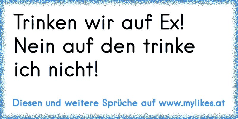 Trinken wir auf Ex! Nein auf den trinke ich nicht!
