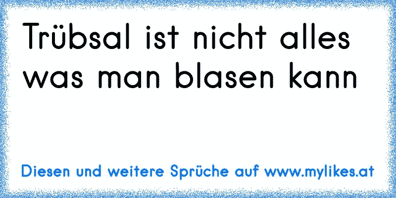 Trübsal ist nicht alles was man blasen kann
