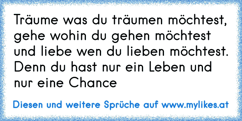 Träume was du träumen möchtest, gehe wohin du gehen möchtest und liebe wen du lieben möchtest. Denn du hast nur ein Leben und nur eine Chance
