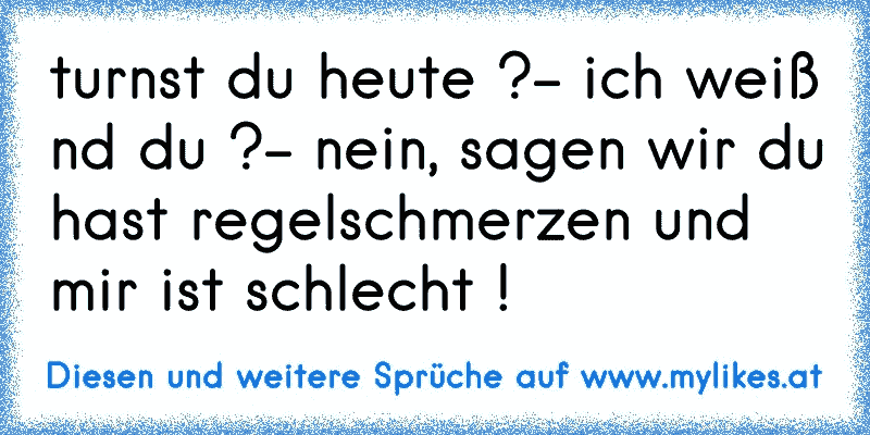 turnst du heute ?- ich weiß nd du ?- nein, sagen wir du hast regelschmerzen und mir ist schlecht !
