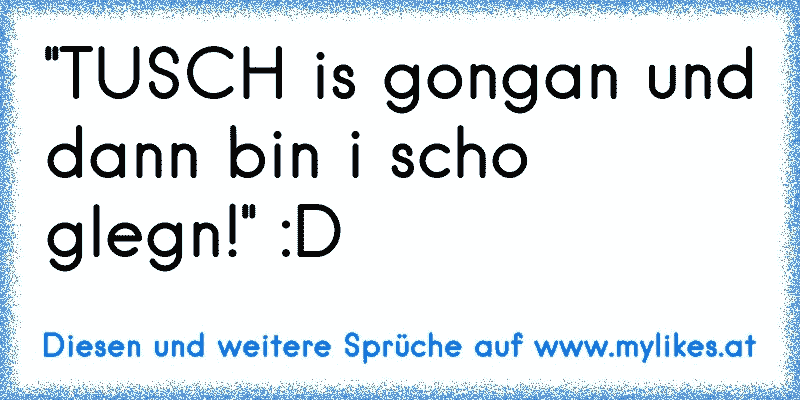 ''TUSCH is gongan und dann bin i scho glegn!'' :D
