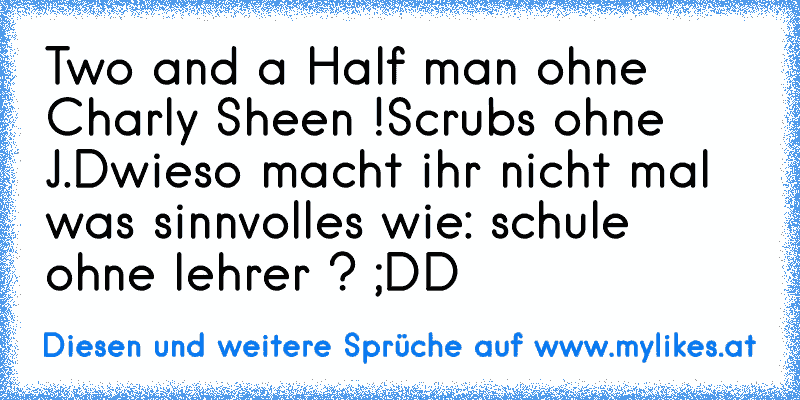 Two and a Half man ohne Charly Sheen !
Scrubs ohne J.D
wieso macht ihr nicht mal was sinnvolles wie: schule ohne lehrer ? ;DD
