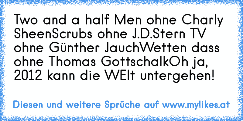 Two and a half Men ohne Charly Sheen
Scrubs ohne J.D.
Stern TV ohne Günther Jauch
Wetten dass ohne Thomas Gottschalk
Oh ja, 2012 kann die WElt untergehen!
