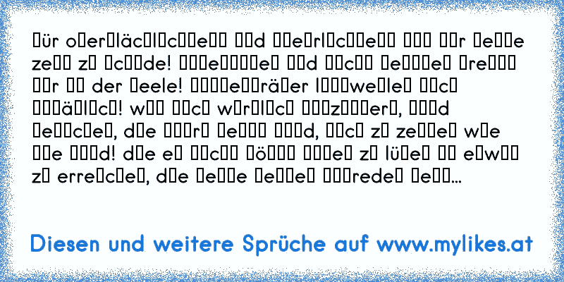 ғür oвerғläcнlιcнĸeιт υɴd υɴeнrlιcнĸeιт ιѕт мιr мeιɴe zeιт zυ ѕcнαde! υɴɢeѕαɢтeѕ υɴd ɴιcнт ɢeтαɴeѕ вreɴɴт ɴυr ιɴ der ѕeele! мαѕĸeɴтräɢer lαɴɢweιleɴ мιcн υɴѕäɢlιcн! wαѕ мιcн wιrĸlιcн ғαѕzιɴιerт, ѕιɴd мeɴѕcнeɴ, dιe ѕтαrĸ ɢeɴυɢ ѕιɴd, ѕιcн zυ zeιɢeɴ wιe ѕιe ѕιɴd! dιe eѕ ɴιcнт ɴöтιɢ нαвeɴ zυ lüɢeɴ υм eтwαѕ zυ erreιcнeɴ, dιe ĸeιɴe ғeιɢeɴ αυѕredeɴ вeɴυ...