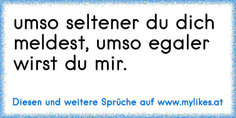 umso seltener du dich meldest, umso egaler wirst du mir.
