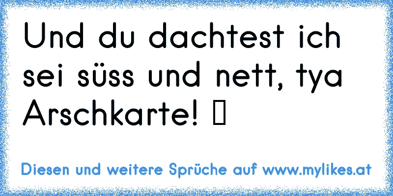 Und du dachtest ich sei süss und nett, tya Arschkarte! ツ
