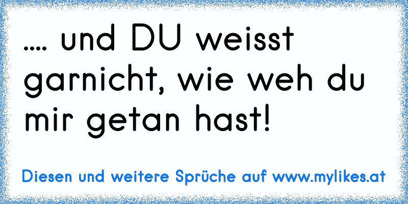 .... und DU weisst garnicht, wie weh du mir getan hast!
