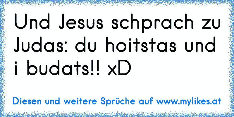 Und Jesus schprach zu Judas: du hoitstas und i budats!! xD
