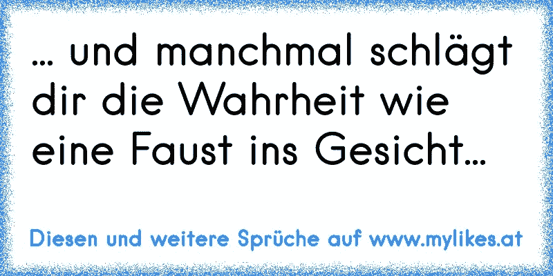 ... und manchmal schlägt dir die Wahrheit wie eine Faust ins Gesicht...
