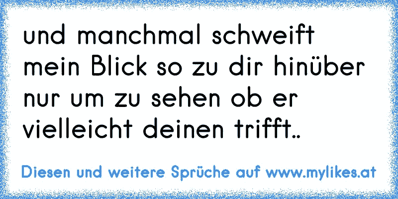 und manchmal schweift mein Blick so zu dir hinüber nur um zu sehen ob er vielleicht deinen trifft.. 