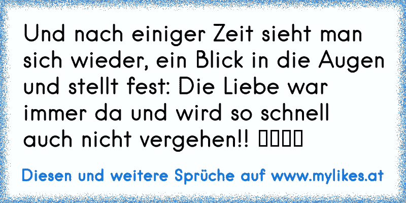 Und nach einiger Zeit sieht man sich wieder, ein Blick in die Augen und stellt fest: Die Liebe war immer da und wird so schnell auch nicht vergehen!! ♥♥♥♥
