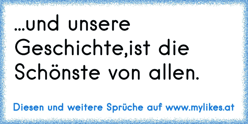 ...und unsere Geschichte,ist die Schönste von allen. 