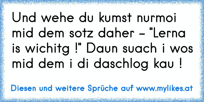 Und wehe du kumst nurmoi mid dem sotz daher - "Lerna is wichitg !" Daun suach i wos mid dem i di daschlog kau !
