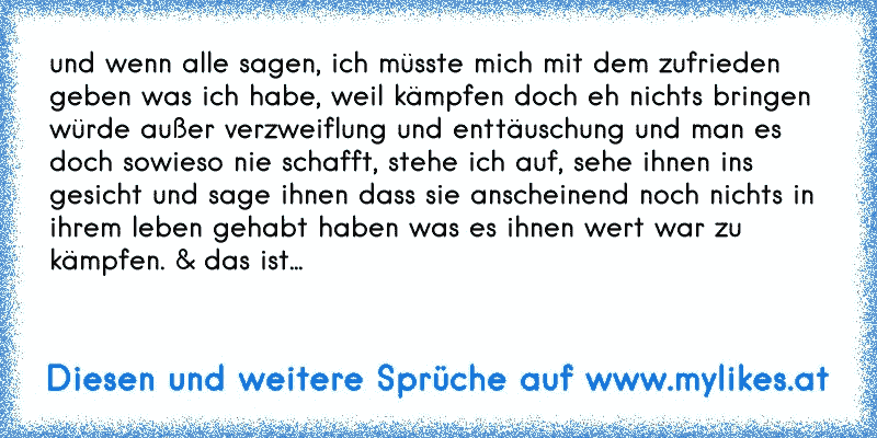 und wenn alle sagen, ich müsste mich mit dem zufrieden geben was ich habe, weil kämpfen doch eh nichts bringen würde außer verzweiflung und enttäuschung und man es doch sowieso nie schafft, stehe ich auf, sehe ihnen ins gesicht und sage ihnen dass sie anscheinend noch nichts in ihrem leben gehabt haben was es ihnen wert war zu kämpfen. & das ist...