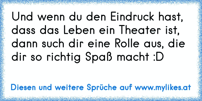 Und wenn du den Eindruck hast, dass das Leben ein Theater ist, dann such dir eine Rolle aus, die dir so richtig Spaß macht :D
