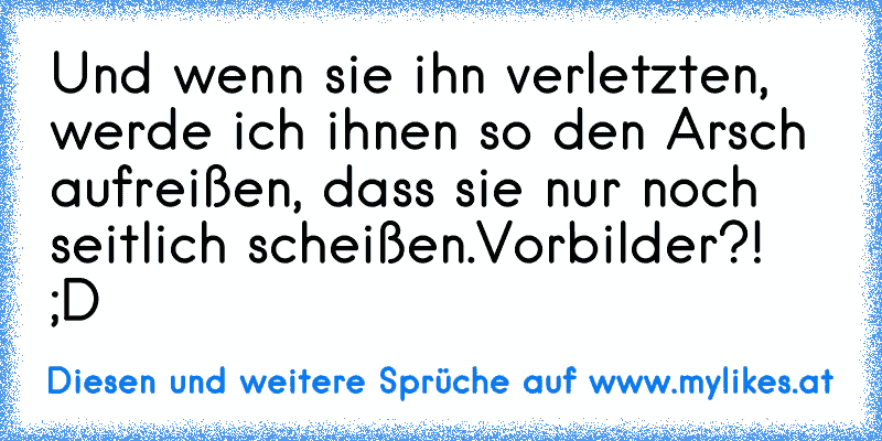 Und wenn sie ihn verletzten, werde ich ihnen so den Arsch aufreißen, dass sie nur noch seitlich scheißen.
Vorbilder?! ;D
