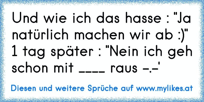 Und wie ich das hasse : "Ja natürlich machen wir ab :)" 1 tag später : "Nein ich geh schon mit ____ raus -.-'
